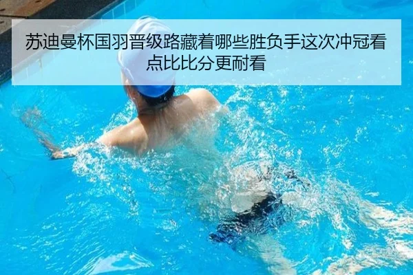 苏迪曼杯国羽晋级路藏着哪些胜负手这次冲冠看点比比分更耐看